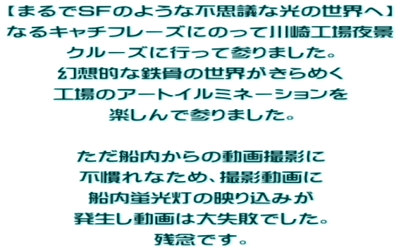 【まるでSFのような不思議な光の世界へ】 なるキャチフレーズにのって川崎工場夜景 クルーズに行って参りました。 幻想的な鉄骨の世界がきらめく 工場のアートイルミネーションを 楽しんで参りました。 ただ船内からの動画撮影に 不慣れなため、撮影動画に 船内蛍光灯の映り込みが 発生し動画は大失敗でした。 残念です。